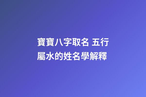 寶寶八字取名 五行屬水的姓名學解釋